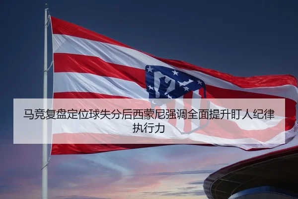 马竞复盘定位球失分后西蒙尼强调全面提升盯人纪律执行力