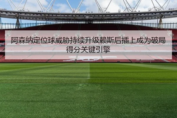 阿森纳定位球威胁持续升级赖斯后插上成为破局得分关键引擎